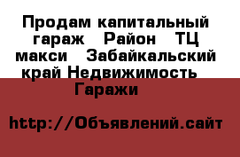 Продам капитальный гараж › Район ­ ТЦ макси - Забайкальский край Недвижимость » Гаражи   